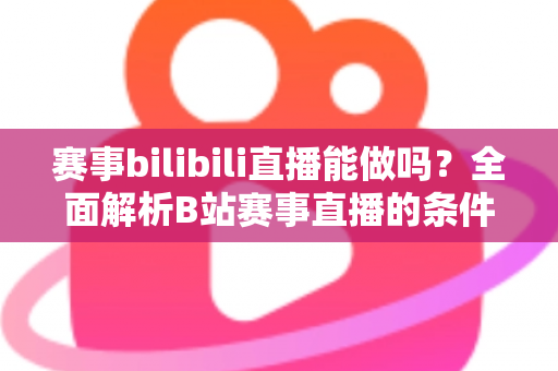 赛事bilibili直播能做吗？全面解析B站赛事直播的条件、流程、版权要点与变现前景