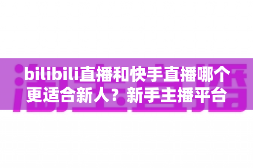 bilibili直播和快手直播哪个更适合新人？新手主播平台选择全攻略