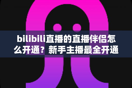 bilibili直播的直播伴侣怎么开通?新手主播最全开通流程与实战指南详解 bilibili直播的直播伴侣怎么开通?新手主播最全开通流程与实战指南详解
