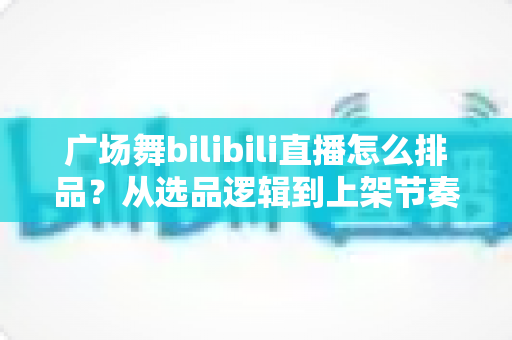 广场舞bilibili直播怎么排品？从选品逻辑到上架节奏的全攻略，助你直播间销量稳步提升