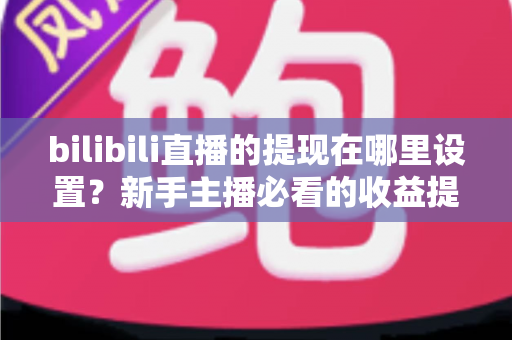 bilibili直播的提现在哪里设置？新手主播必看的收益提现全流程攻略