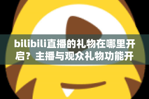 bilibili直播的礼物在哪里开启?主播与观众礼物功能开启使用全攻略 bilibili直播的礼物在哪里开启?主播与观众礼物功能开启使用全攻略