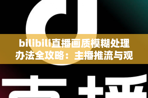 bilibili直播画质模糊处理办法全攻略：主播推流与观众端双重优化，告别马赛克画面