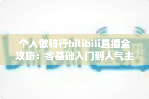 个人做骑行bilibili直播全攻略：零基础入门到人气主播的实战指南