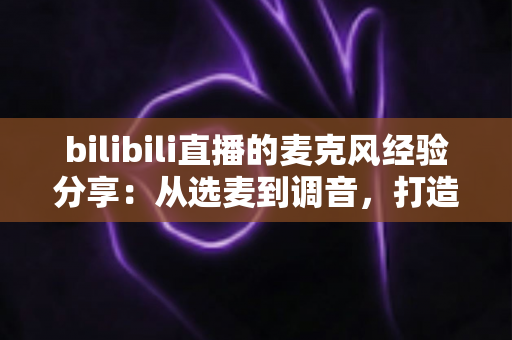 bilibili直播的麦克风经验分享：从选麦到调音，打造专业级直播间声音的完整指南