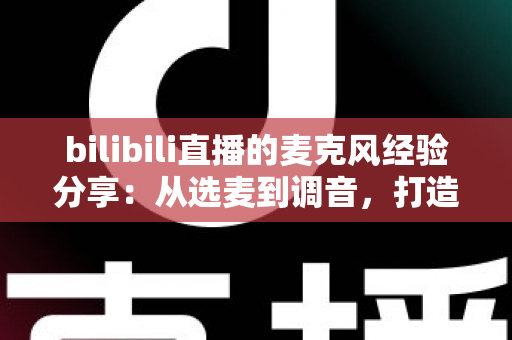 bilibili直播的麦克风经验分享：从选麦到调音，打造专业级直播间声音的完整指南