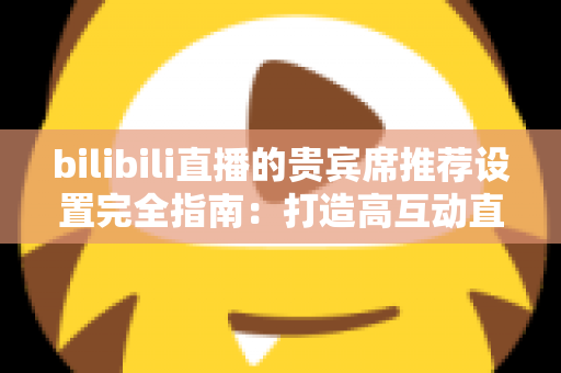 bilibili直播的贵宾席推荐设置完全指南：打造高互动直播间的必备技巧