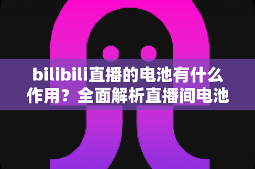 bilibili直播的电池有什么作用？全面解析直播间电池的功能、获取方式与使用技巧