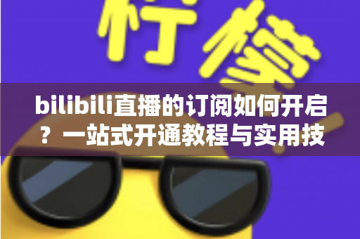 bilibili直播的订阅如何开启？一站式开通教程与实用技巧全解析