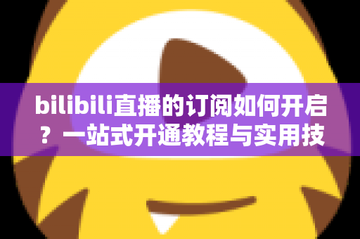 bilibili直播的订阅如何开启？一站式开通教程与实用技巧全解析