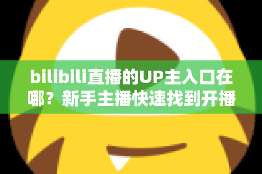 bilibili直播的UP主入口在哪?新手主播快速找到开播入口的完整指南 bilibili直播的UP主入口在哪?新手主播快速找到开播入口的完整指南