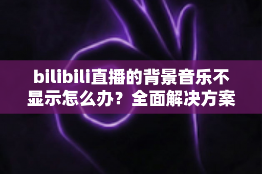 bilibili直播的背景音乐不显示怎么办?全面解决方案与实用指南 bilibili直播的背景音乐不显示怎么办?全面解决方案与实用指南