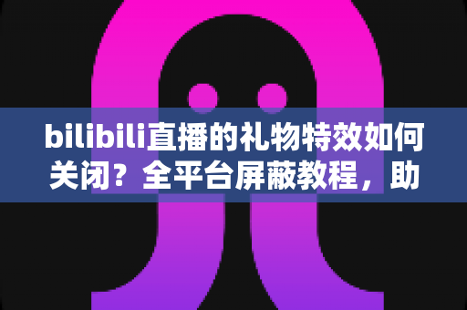 bilibili直播的礼物特效如何关闭?全平台屏蔽教程,助你打造清爽流畅的B站观看体验 bilibili直播的礼物特效如何关闭?全平台屏蔽教程,助你打造清爽流畅的B站观看体验
