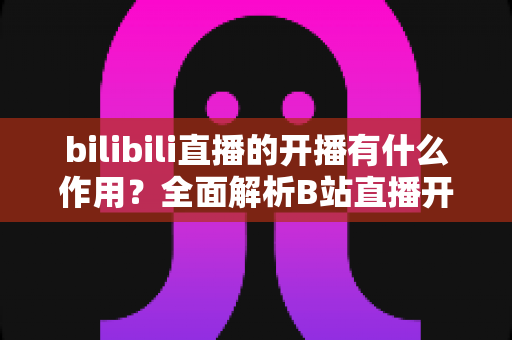 bilibili直播的开播有什么作用？全面解析B站直播开播的核心价值与运营优势
