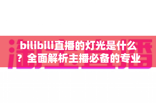 bilibili直播的灯光是什么？全面解析主播必备的专业布光方案与选购指南