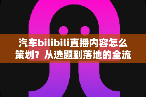 汽车bilibili直播内容怎么策划？从选题到落地的全流程实战指南
