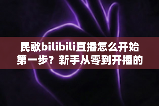 民歌bilibili直播怎么开始第一步？新手从零到开播的完整实战指南