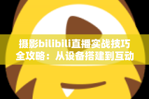 摄影bilibili直播实战技巧全攻略：从设备搭建到互动涨粉的完整实战指南