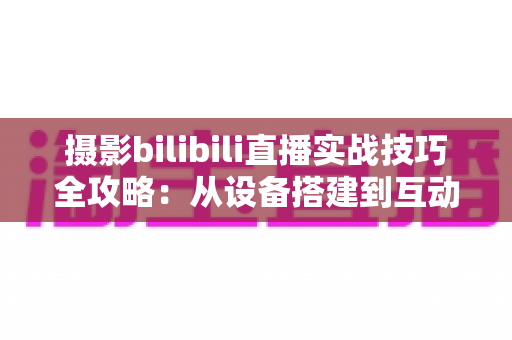 摄影bilibili直播实战技巧全攻略：从设备搭建到互动涨粉的完整实战指南
