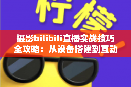 摄影bilibili直播实战技巧全攻略：从设备搭建到互动涨粉的完整实战指南