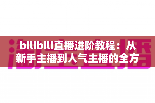 bilibili直播进阶教程:从新手主播到人气主播的全方位实战指南 bilibili直播进阶教程:从新手主播到人气主播的全方位实战指南