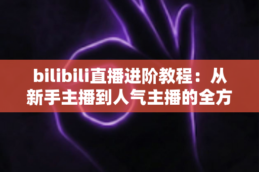 bilibili直播进阶教程:从新手主播到人气主播的全方位实战指南 bilibili直播进阶教程:从新手主播到人气主播的全方位实战指南