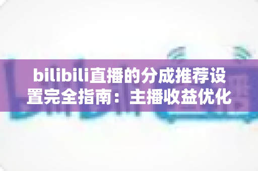 bilibili直播的分成推荐设置完全指南：主播收益优化的必备攻略