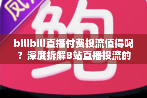 bilibili直播付费投流值得吗？深度拆解B站直播投流的成本、收益与实战打法