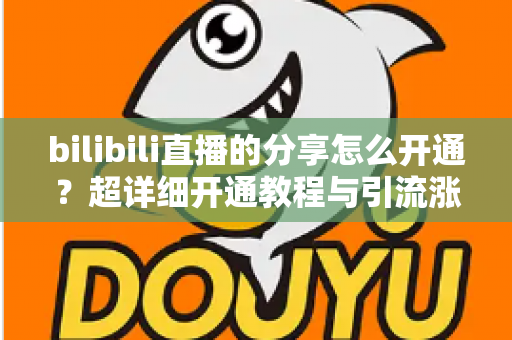bilibili直播的分享怎么开通？超详细开通教程与引流涨人气技巧全解析