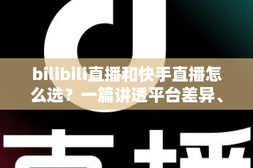 bilibili直播和快手直播怎么选？一篇讲透平台差异、流量机制与变现策略的实用指南