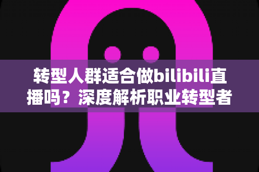 转型人群适合做bilibili直播吗?深度解析职业转型者的B站直播创业指南 转型人群适合做bilibili直播吗?深度解析职业转型者的B站直播创业指南