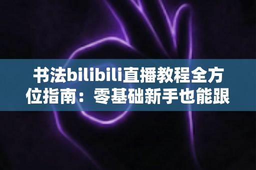 书法bilibili直播教程全方位指南:零基础新手也能跟着直播练出一手好字的实用攻略 书法bilibili直播教程全方位指南:零基础新手也能跟着直播练出一手好字的实用攻略