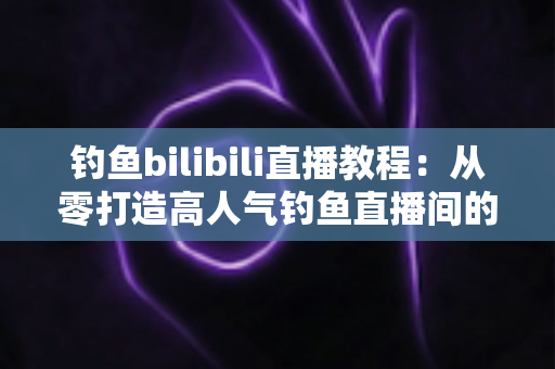 钓鱼bilibili直播教程:从零打造高人气钓鱼直播间的完整实战指南 钓鱼bilibili直播教程:从零打造高人气钓鱼直播间的完整实战指南