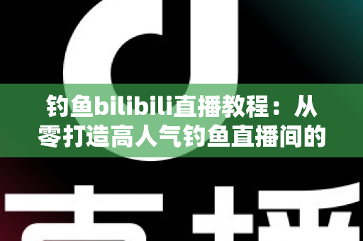 钓鱼bilibili直播教程：从零打造高人气钓鱼直播间的完整实战指南