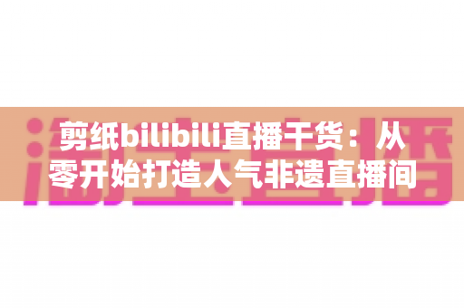 剪纸bilibili直播干货：从零开始打造人气非遗直播间全攻略