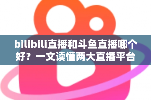bilibili直播和斗鱼直播哪个好？一文读懂两大直播平台的差异与选择指南