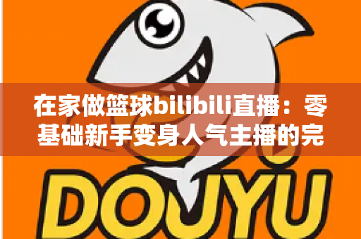 在家做篮球bilibili直播：零基础新手变身人气主播的完整实战指南