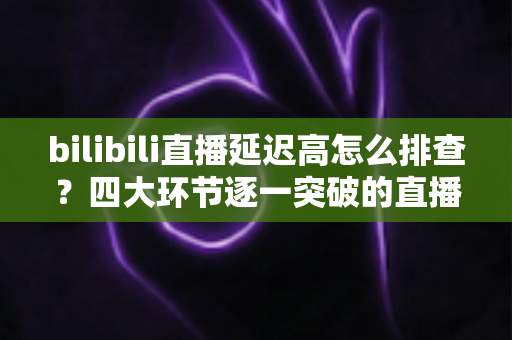 bilibili直播延迟高怎么排查？四大环节逐一突破的直播延迟定位与优化实战指南