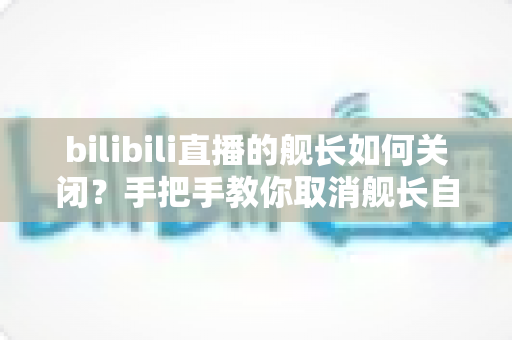 bilibili直播的舰长如何关闭？手把手教你取消舰长自动续费，轻松止损不踩坑