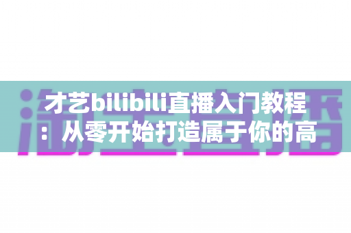 才艺bilibili直播入门教程：从零开始打造属于你的高人气直播间