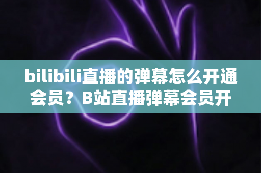 bilibili直播的弹幕怎么开通会员?B站直播弹幕会员开通步骤、特权与避坑指南全解析 bilibili直播的弹幕怎么开通会员?B站直播弹幕会员开通步骤、特权与避坑指南全解析