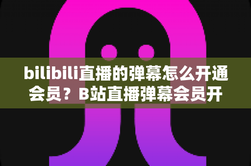 bilibili直播的弹幕怎么开通会员？B站直播弹幕会员开通步骤、特权与避坑指南全解析