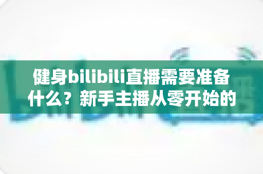 健身bilibili直播需要准备什么?新手主播从零开始的超全准备指南 健身bilibili直播需要准备什么?新手主播从零开始的超全准备指南