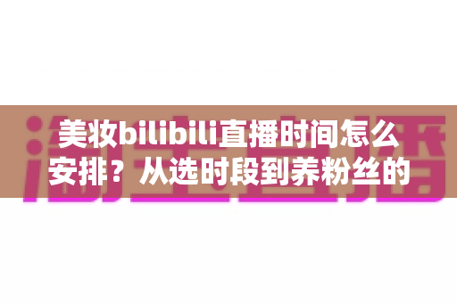 美妆bilibili直播时间怎么安排？从选时段到养粉丝的完整开播指南