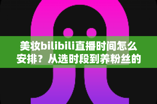 美妆bilibili直播时间怎么安排？从选时段到养粉丝的完整开播指南