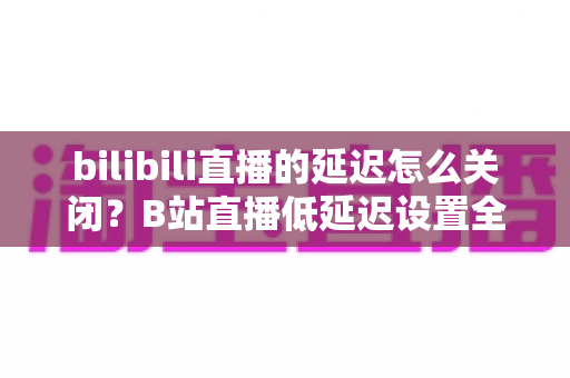 bilibili直播的延迟怎么关闭?B站直播低延迟设置全攻略,助你实现秒级同步的流畅观看与推流体验 bilibili直播的延迟怎么关闭?B站直播低延迟设置全攻略,助你实现秒级同步的流畅观看与推流体验