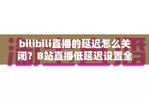 bilibili直播的延迟怎么关闭？B站直播低延迟设置全攻略，助你实现秒级同步的流畅观看与推流体验