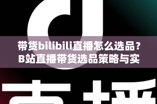 带货bilibili直播怎么选品？B站直播带货选品策略与实战技巧全解析