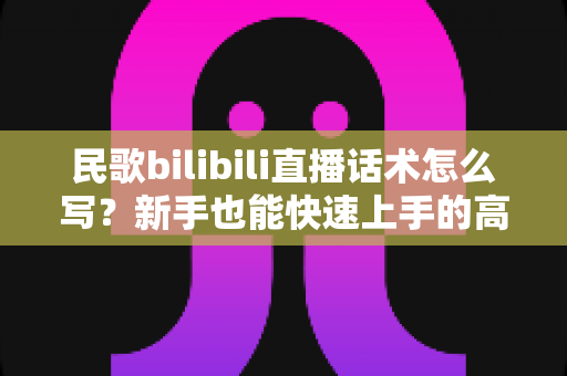 民歌bilibili直播话术怎么写？新手也能快速上手的高人气直播间话术全攻略