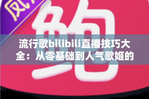 流行歌bilibili直播技巧大全：从零基础到人气歌姬的实战进阶指南